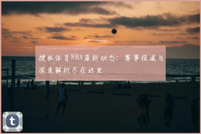 搜狐体育NBA最新动态：赛事报道与深度解析尽在这里