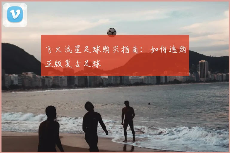 飞火流星足球购买指南:如何选购正版复古足球