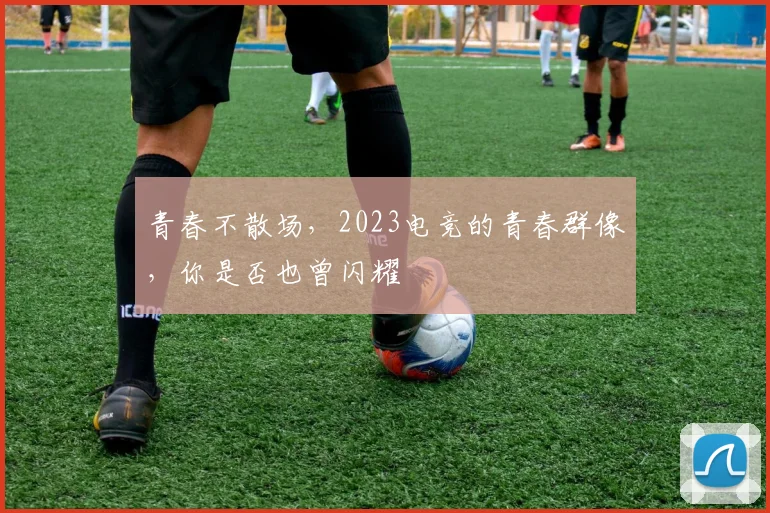 青春不散场，2023电竞的青春群像，你是否也曾闪耀