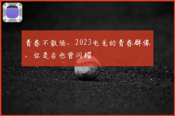 青春不散场，2023电竞的青春群像，你是否也曾闪耀