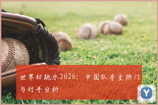 世界杯跳水2026:中国队夺金热门与对手分析