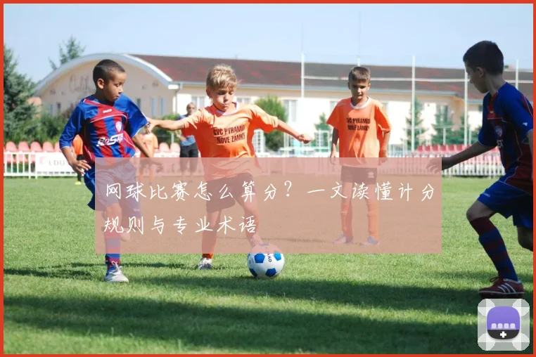 网球比赛怎么算分？一文读懂计分规则与专业术语