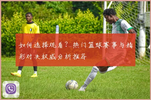 如何选择观看？热门篮球赛事与精彩对决权威分析推荐