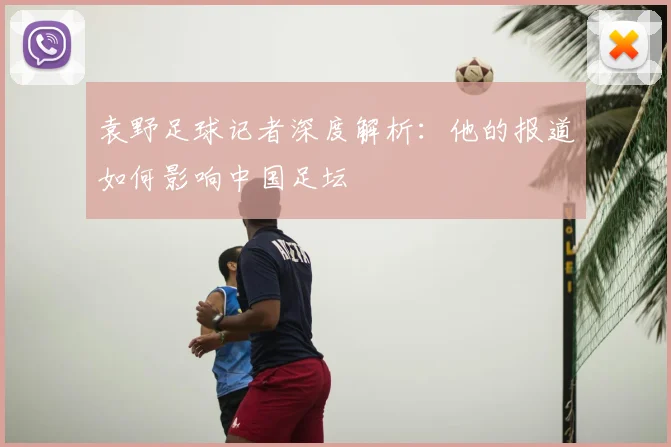 袁野足球记者深度解析：他的报道如何影响中国足坛