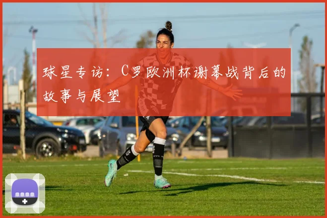 球星专访：C罗欧洲杯谢幕战背后的故事与展望